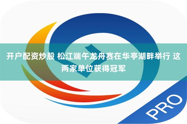 开户配资炒股 松江端午龙舟赛在华亭湖畔举行 这两家单位获得冠军