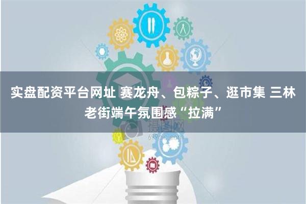 实盘配资平台网址 赛龙舟、包粽子、逛市集 三林老街端午氛围感“拉满”