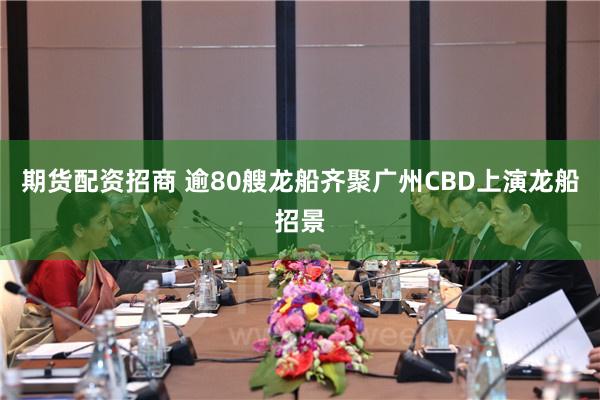 期货配资招商 逾80艘龙船齐聚广州CBD上演龙船招景