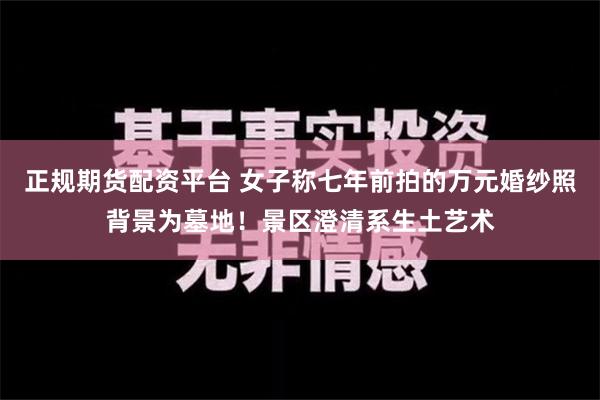 正规期货配资平台 女子称七年前拍的万元婚纱照背景为墓地！景区澄清系生土艺术