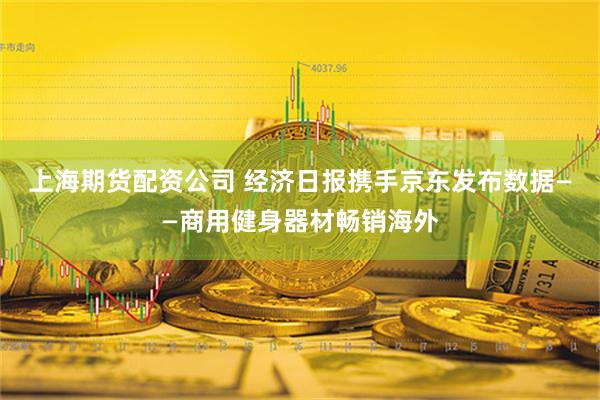 上海期货配资公司 经济日报携手京东发布数据——商用健身器材畅销海外