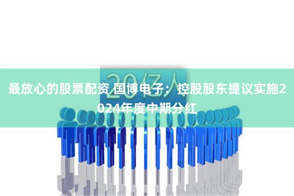 最放心的股票配资 国博电子：控股股东提议实施2024年度中期分红