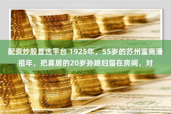 配资炒股首选平台 1925年，55岁的苏州富商潘祖年，把寡居的20岁孙媳妇留在房间，对