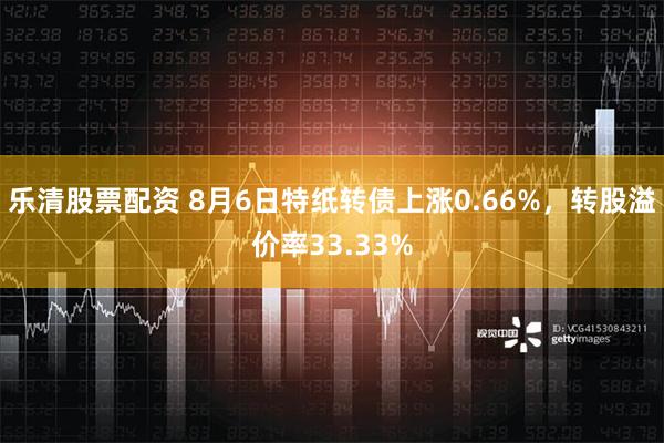 乐清股票配资 8月6日特纸转债上涨0.66%，转股溢价率33.33%