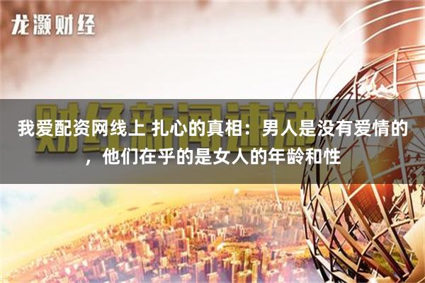 我爱配资网线上 扎心的真相：男人是没有爱情的，他们在乎的是女人的年龄和性