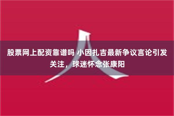 股票网上配资靠谱吗 小因扎吉最新争议言论引发关注，球迷怀念张康阳