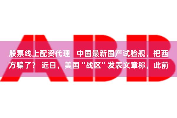 股票线上配资代理   中国最新国产试验舰，把西方骗了？ 近日，美国“战区”发表文章称，此前