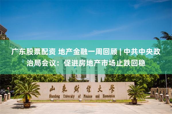 广东股票配资 地产金融一周回顾 | 中共中央政治局会议：促进房地产市场止跌回稳