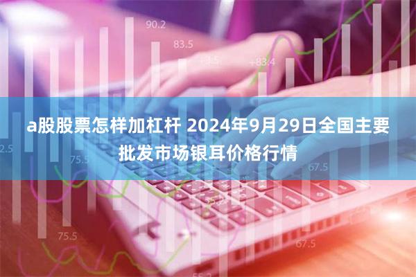 a股股票怎样加杠杆 2024年9月29日全国主要批发市场银耳价格行情