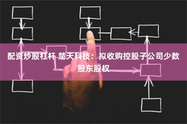 配资炒股杠杆 楚天科技：拟收购控股子公司少数股东股权