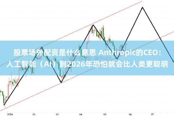 股票场外配资是什么意思 Anthropic的CEO：人工智能（AI）到2026年恐怕就会比人类更聪明