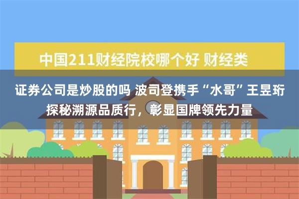 证券公司是炒股的吗 波司登携手“水哥”王昱珩探秘溯源品质行，彰显国牌领先力量