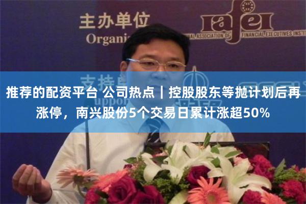 推荐的配资平台 公司热点｜控股股东等抛计划后再涨停，南兴股份5个交易日累计涨超50%