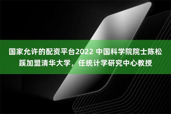 国家允许的配资平台2022 中国科学院院士陈松蹊加盟清华大学，任统计学研究中心教授