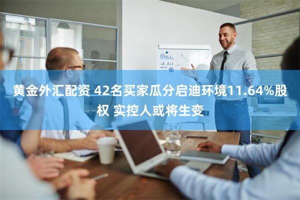 黄金外汇配资 42名买家瓜分启迪环境11.64%股权 实控人或将生变