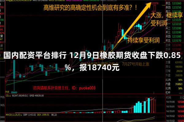 国内配资平台排行 12月9日橡胶期货收盘下跌0.85%，报18740元