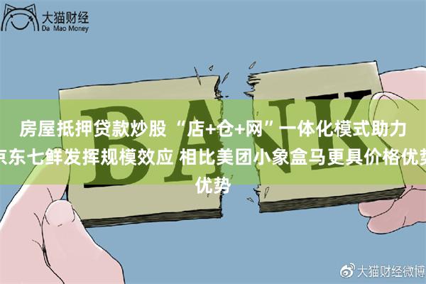 房屋抵押贷款炒股 “店+仓+网”一体化模式助力京东七鲜发挥规模效应 相比美团小象盒马更具价格优势