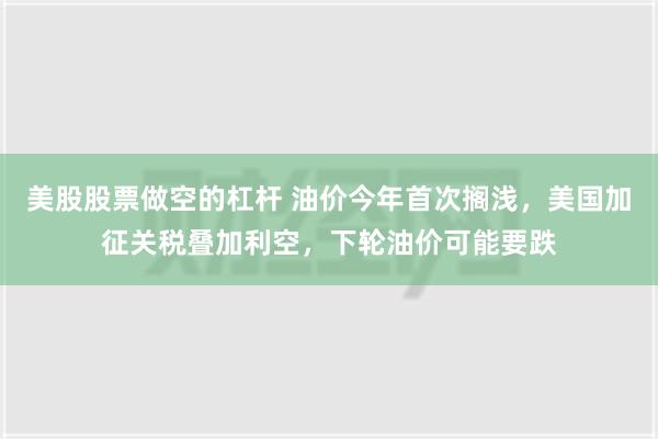 美股股票做空的杠杆 油价今年首次搁浅，美国加征关税叠加利空，下轮油价可能要跌