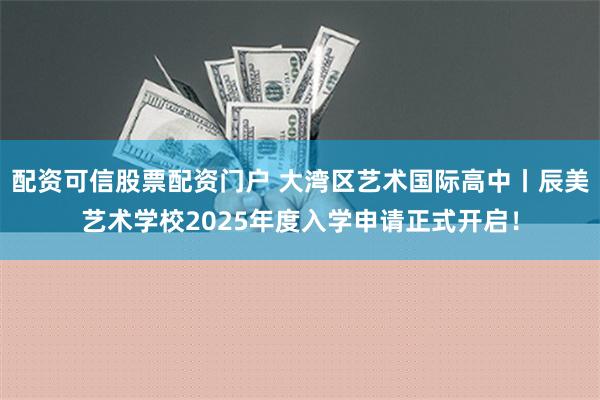 配资可信股票配资门户 大湾区艺术国际高中丨辰美艺术学校2025年度入学申请正式开启！